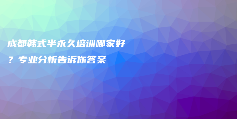 成都韩式半永久培训哪家好？专业分析告诉你答案插图