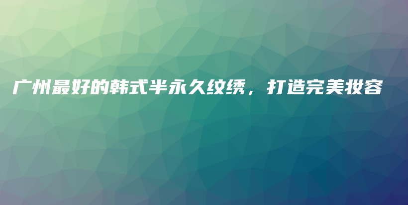 广州最好的韩式半永久纹绣，打造完美妆容插图