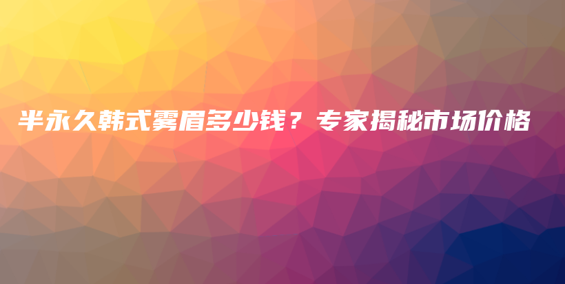 半永久韩式雾眉多少钱？专家揭秘市场价格插图