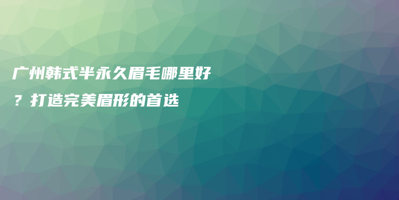 广州韩式半永久眉毛哪里好？打造完美眉形的首选插图