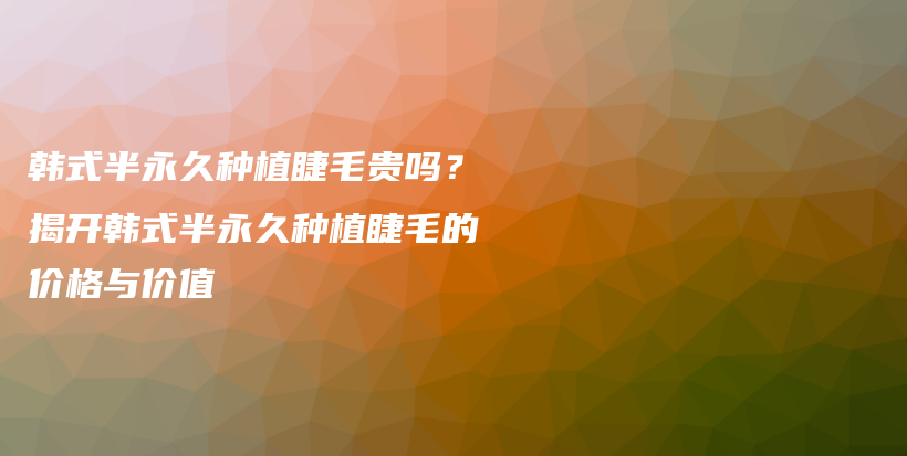 韩式半永久种植睫毛贵吗？揭开韩式半永久种植睫毛的价格与价值插图