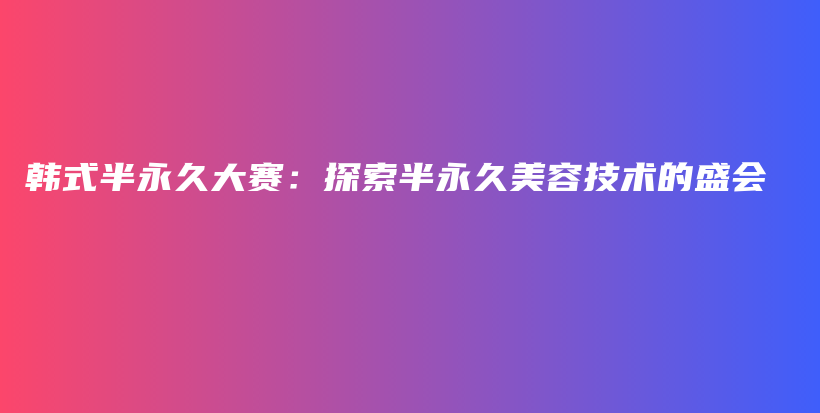 韩式半永久大赛：探索半永久美容技术的盛会插图