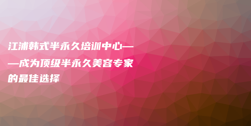 江浦韩式半永久培训中心——成为顶级半永久美容专家的最佳选择插图