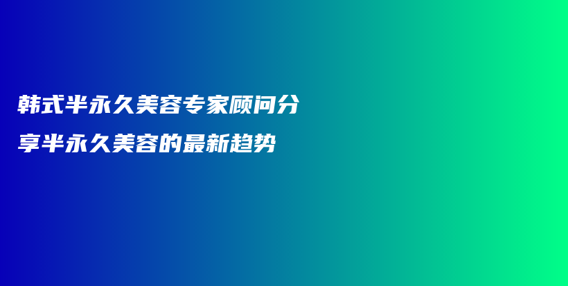 韩式半永久美容专家顾问分享半永久美容的最新趋势插图