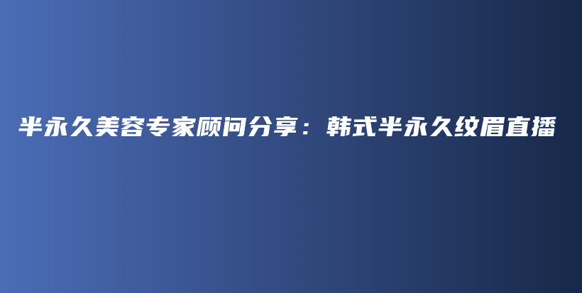 半永久美容专家顾问分享：韩式半永久纹眉直播插图