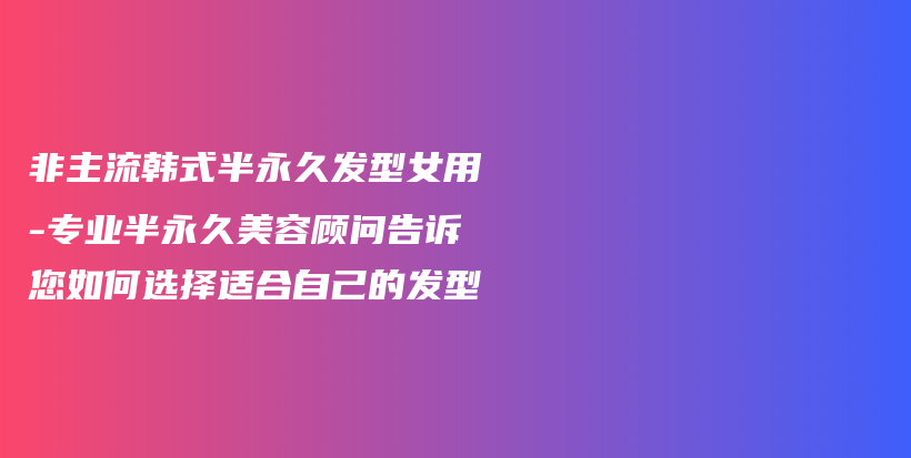 非主流韩式半永久发型女用-专业半永久美容顾问告诉您如何选择适合自己的发型插图