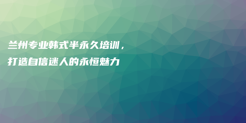 兰州专业韩式半永久培训，打造自信迷人的永恒魅力插图