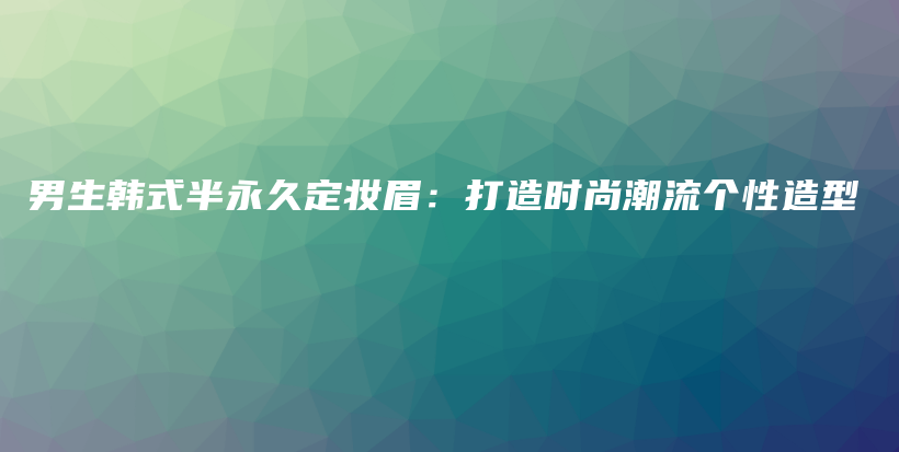 男生韩式半永久定妆眉：打造时尚潮流个性造型插图