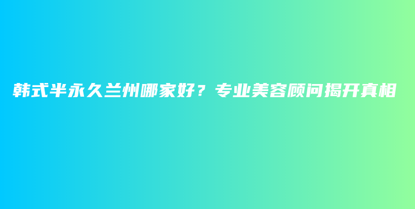 韩式半永久兰州哪家好？专业美容顾问揭开真相插图