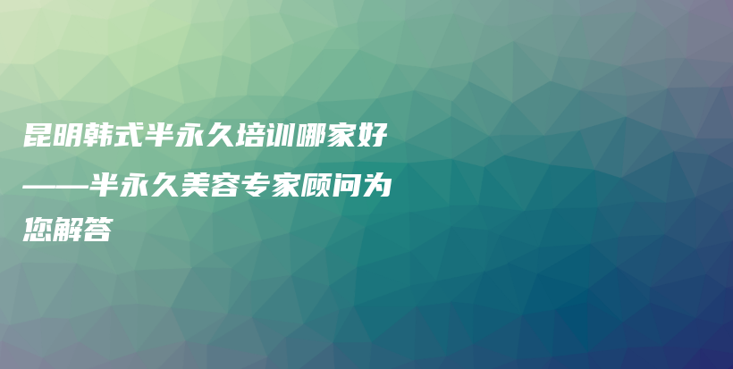 昆明韩式半永久培训哪家好——半永久美容专家顾问为您解答插图