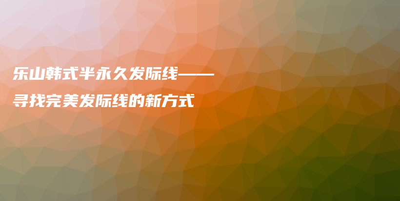 乐山韩式半永久发际线——寻找完美发际线的新方式插图