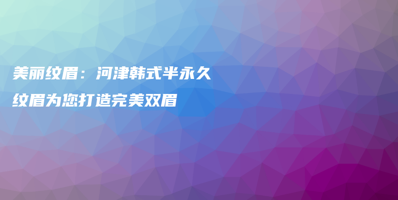 美丽纹眉：河津韩式半永久纹眉为您打造完美双眉插图