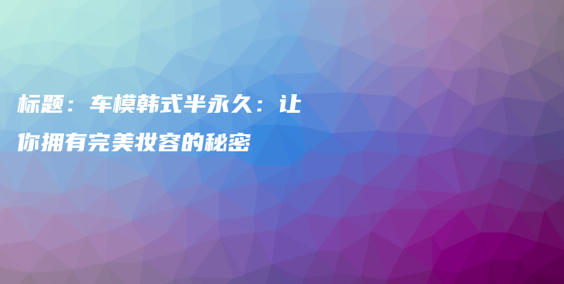 标题：车模韩式半永久：让你拥有完美妆容的秘密插图