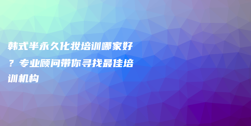 韩式半永久化妆培训哪家好？专业顾问带你寻找最佳培训机构插图