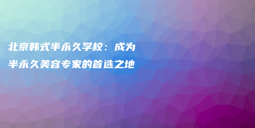 北京韩式半永久学校：成为半永久美容专家的首选之地插图