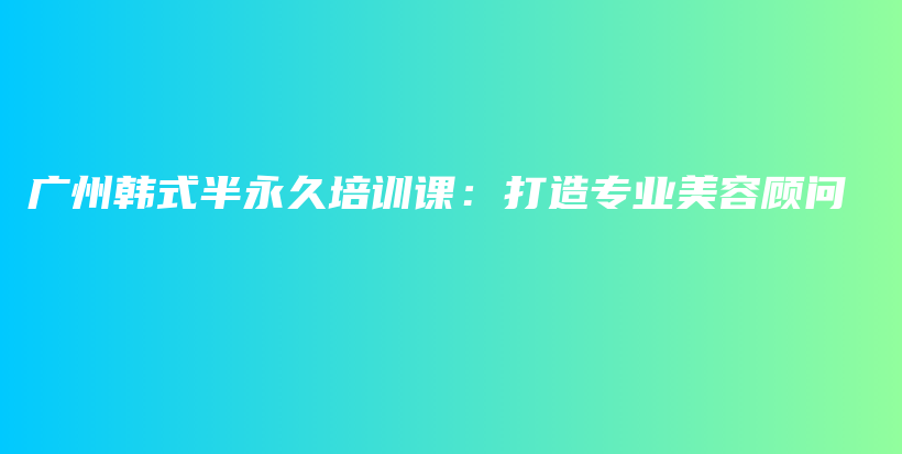 广州韩式半永久培训课：打造专业美容顾问插图