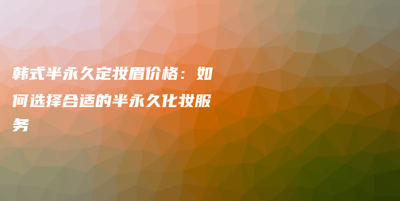 韩式半永久定妆眉价格：如何选择合适的半永久化妆服务插图