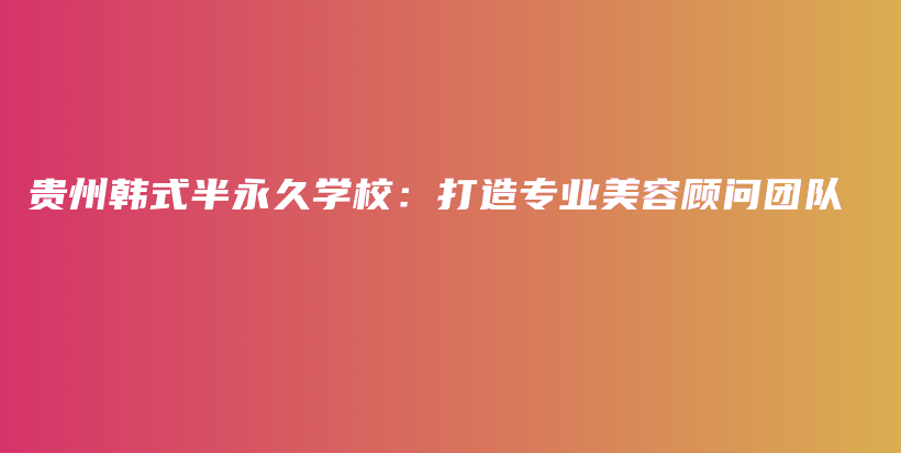 贵州韩式半永久学校：打造专业美容顾问团队插图