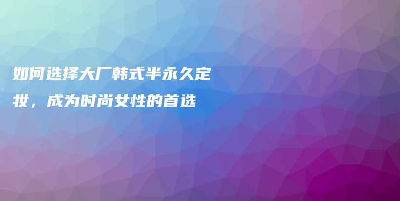 如何选择大厂韩式半永久定妆，成为时尚女性的首选插图