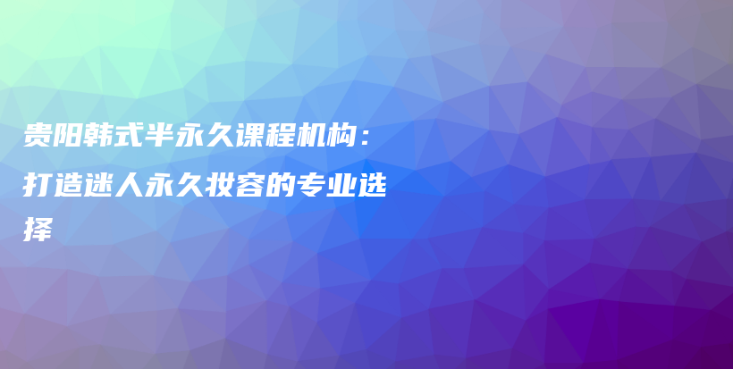 贵阳韩式半永久课程机构：打造迷人永久妆容的专业选择插图