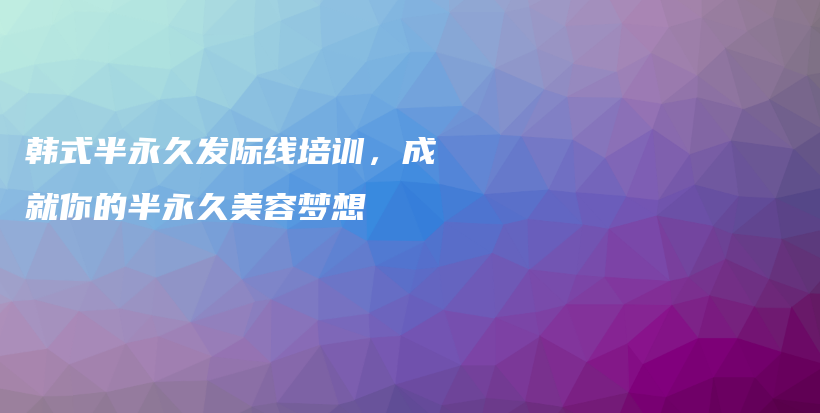 韩式半永久发际线培训，成就你的半永久美容梦想插图