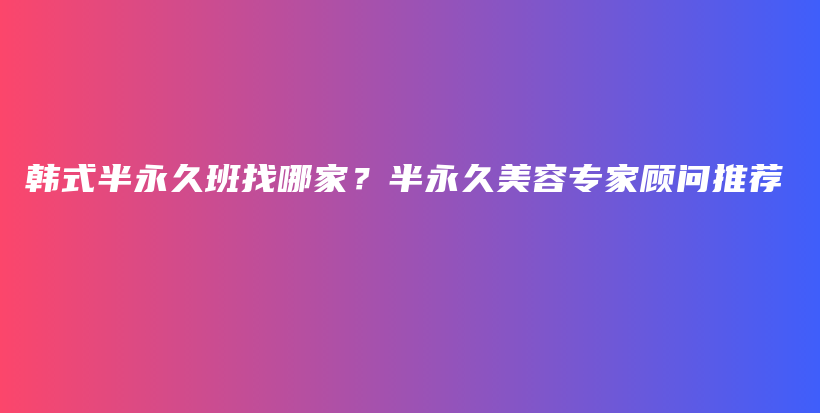 韩式半永久班找哪家？半永久美容专家顾问推荐插图