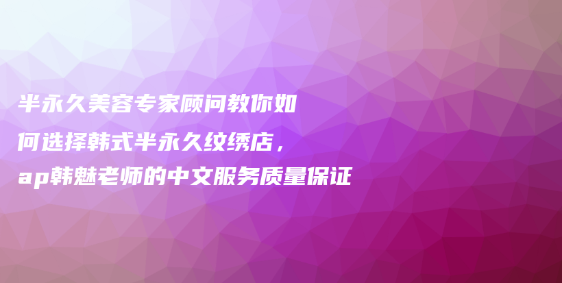 半永久美容专家顾问教你如何选择韩式半永久纹绣店，ap韩魅老师的中文服务质量保证插图