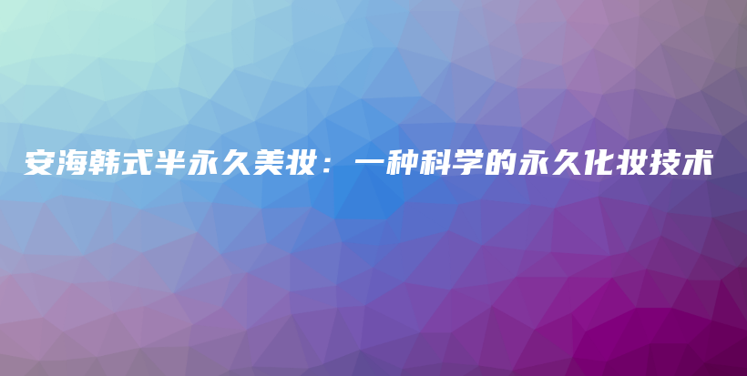 安海韩式半永久美妆：一种科学的永久化妆技术插图