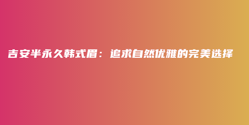 吉安半永久韩式眉：追求自然优雅的完美选择插图