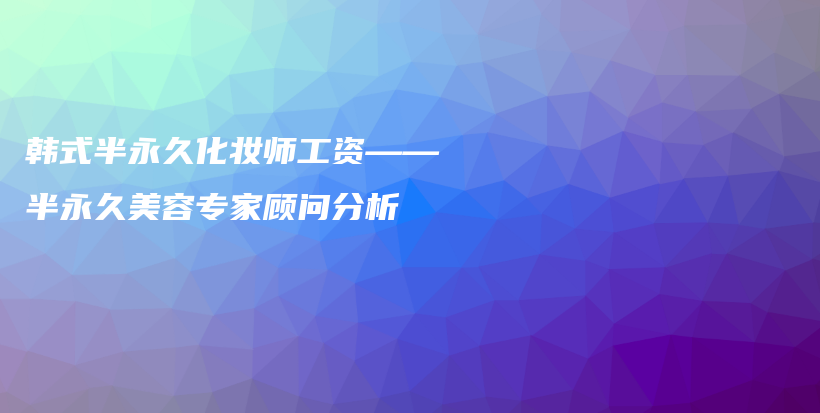 韩式半永久化妆师工资——半永久美容专家顾问分析插图