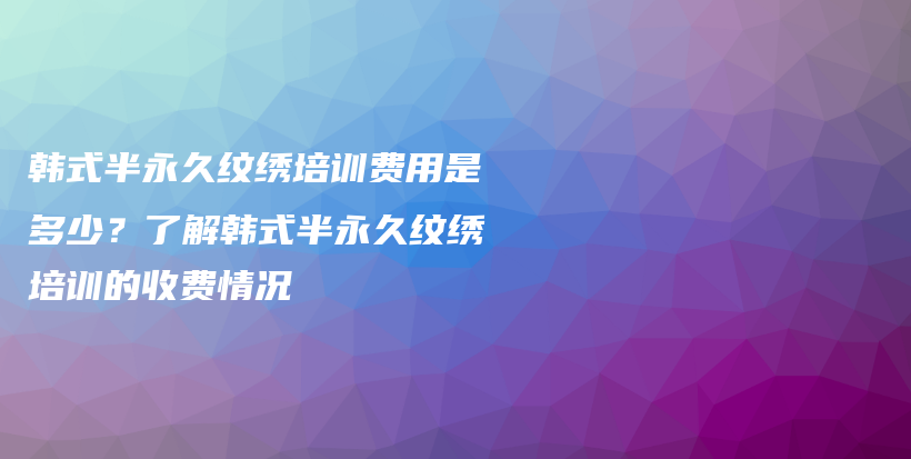 韩式半永久纹绣培训费用是多少？了解韩式半永久纹绣培训的收费情况插图