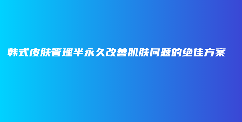 韩式皮肤管理半永久改善肌肤问题的绝佳方案插图