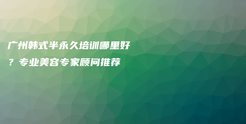 广州韩式半永久培训哪里好？专业美容专家顾问推荐插图