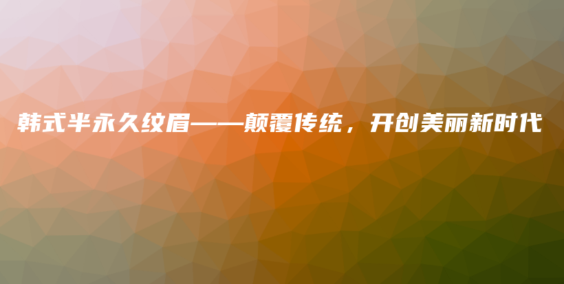 韩式半永久纹眉——颠覆传统，开创美丽新时代插图