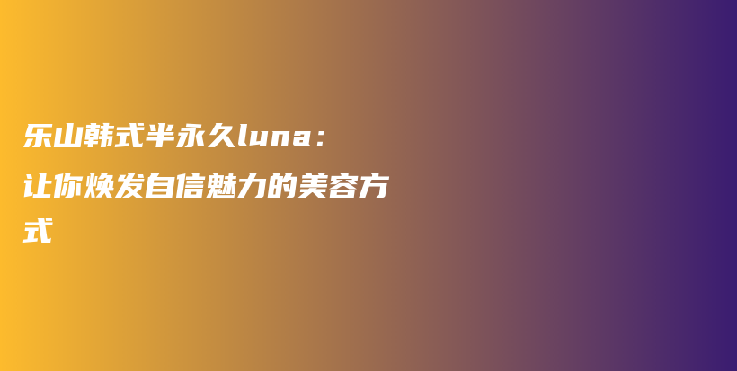 乐山韩式半永久luna：让你焕发自信魅力的美容方式插图