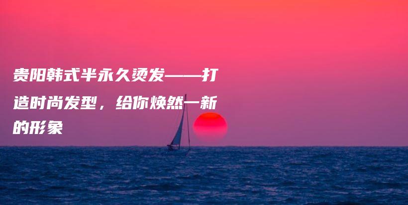 贵阳韩式半永久烫发——打造时尚发型，给你焕然一新的形象插图