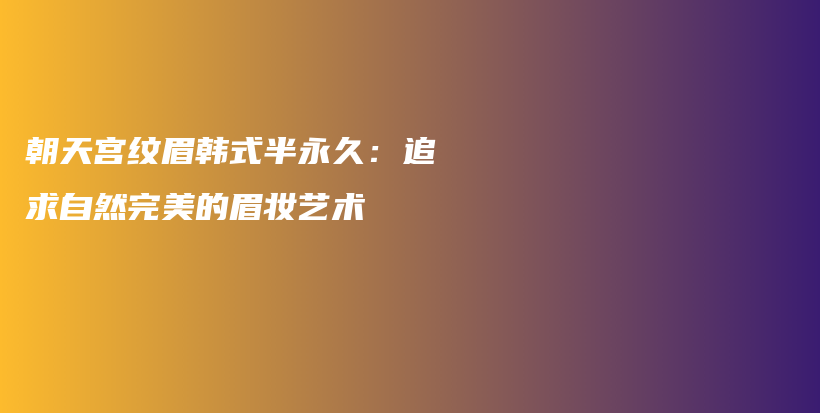 朝天宫纹眉韩式半永久：追求自然完美的眉妆艺术插图