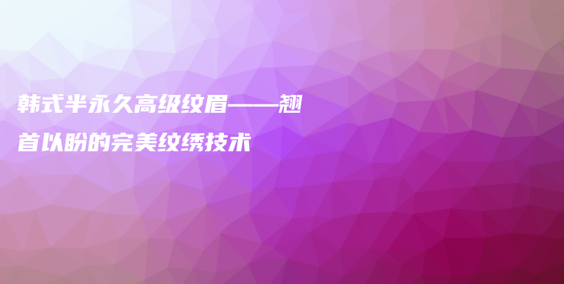 韩式半永久高级纹眉——翘首以盼的完美纹绣技术插图