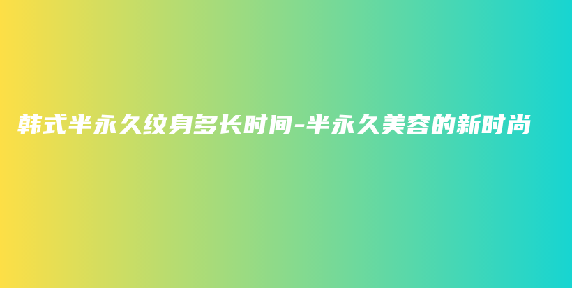 韩式半永久纹身多长时间-半永久美容的新时尚插图