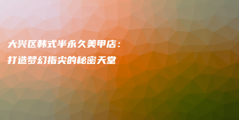 大兴区韩式半永久美甲店：打造梦幻指尖的秘密天堂插图