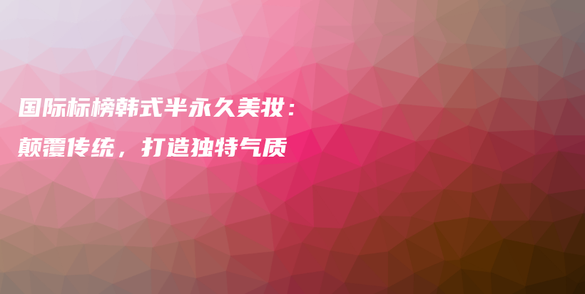 国际标榜韩式半永久美妆：颠覆传统，打造独特气质插图