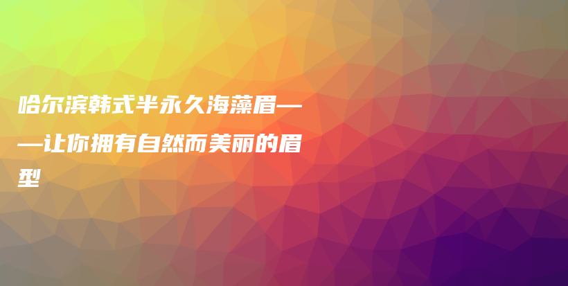 哈尔滨韩式半永久海藻眉——让你拥有自然而美丽的眉型插图