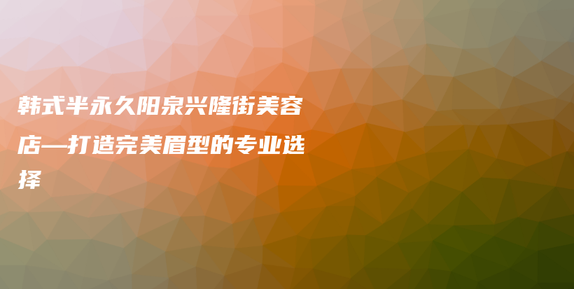 韩式半永久阳泉兴隆街美容店—打造完美眉型的专业选择插图