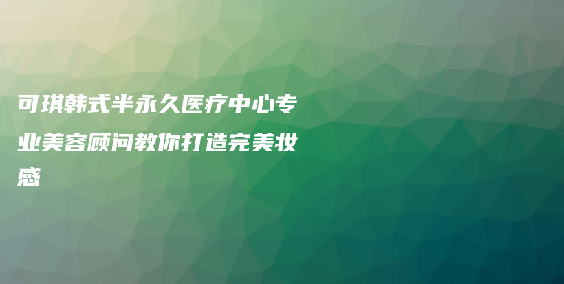 可琪韩式半永久医疗中心专业美容顾问教你打造完美妆感插图