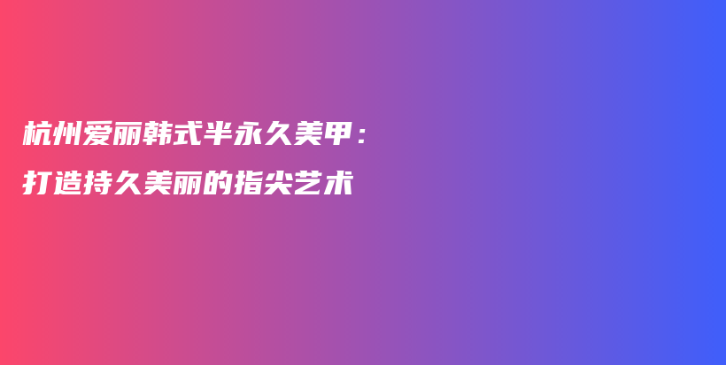 杭州爱丽韩式半永久美甲：打造持久美丽的指尖艺术插图