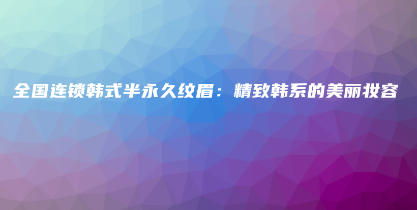 全国连锁韩式半永久纹眉：精致韩系的美丽妆容插图