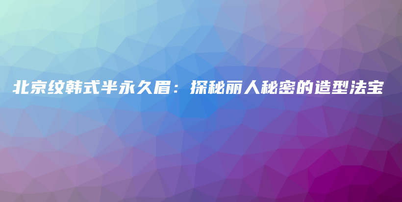 北京纹韩式半永久眉：探秘丽人秘密的造型法宝插图