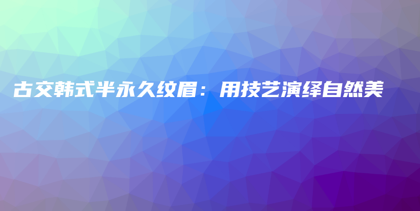 古交韩式半永久纹眉：用技艺演绎自然美插图