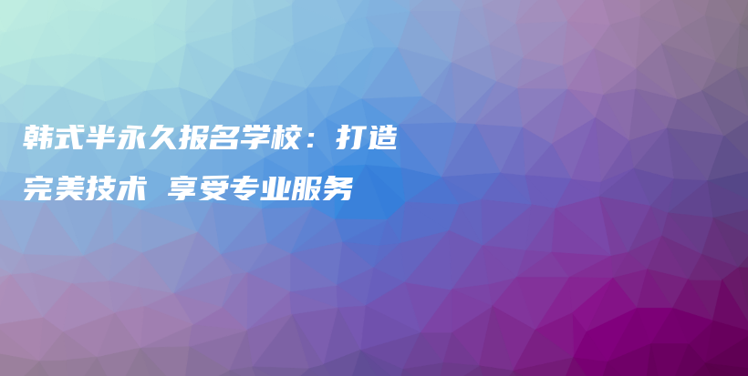 韩式半永久报名学校：打造完美技术 享受专业服务插图