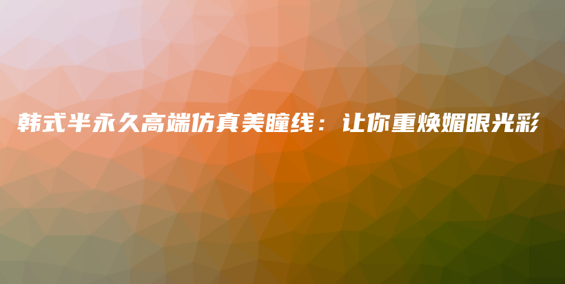 韩式半永久高端仿真美瞳线：让你重焕媚眼光彩插图